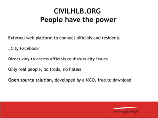 CIVILHUB.ORG
People have the power
External web platform to connect officials and residents
„City Facebook”
Direct way to access officials to discuss city issues
Only real people, no trolls, no haters
Open source solution, developed by a NGO, free to download
 