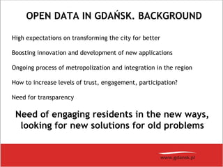OPEN DATA IN GDAŃSK. BACKGROUND
High expectations on transforming the city for better
Boosting innovation and development of new applications
Ongoing process of metropolization and integration in the region
How to increase levels of trust, engagement, participation?
Need for transparency
Need of engaging residents in the new ways,
looking for new solutions for old problems
 