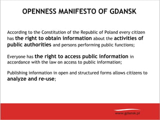 OPENNESS MANIFESTO OF GDANSK
According to the Constitution of the Republic of Poland every citizen
has the right to obtain information about the activities of
public authorities and persons performing public functions;
Everyone has the right to access public information in
accordance with the law on access to public information;
Publishing information in open and structured forms allows citizens to
analyze and re-use; 
 