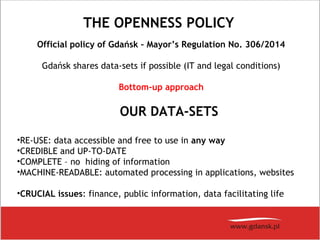 THE OPENNESS POLICY
Official policy of Gdańsk – Mayor’s Regulation No. 306/2014
Gdańsk shares data-sets if possible (IT and legal conditions)
Bottom-up approach
OUR DATA-SETS
•RE-USE: data accessible and free to use in any way
•CREDIBLE and UP-TO-DATE
•COMPLETE – no hiding of information
•MACHINE-READABLE: automated processing in applications, websites
•CRUCIAL issues: finance, public information, data facilitating life
 