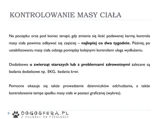 KONTROLOWANIE MASY CIAŁA
Na początku oraz pod koniec terapii, gdy zmienia się ilość podawanej karmy, kontrola
masy ciała powinna odbywać się częściej – najlepiej co dwa tygodnie. Później, po
ustabilizowaniu masy ciała odstęp pomiędzy kolejnymi kontrolami ulega wydłużeniu.
Dodatkowo u zwierząt starszych lub z problemami zdrowotnymi zalecane są
badania dodatkowe np. EKG, badania krwi.
Pomocne okazuje się także prowadzenie dzienniczków odchudzania, a także
kontrolowanie tempa spadku masy ciała w postaci graficznej (wykres).
 