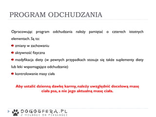 PROGRAM ODCHUDZANIA
Opracowując program odchudzania należy pamiętać o czterech istotnych
elementach. Są to:
zmiany w zachowaniu
aktywność fizyczna
modyfikacja diety (w pewnych przypadkach stosuje się także suplementy diety
lub leki wspomagające odchudzanie)
kontrolowanie masy ciała
Aby ustalić dzienną dawkę karmy, należy uwzględnić docelową masę
ciała psa, a nie jego aktualną masę ciała.
 
