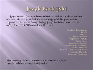 Język baskijski (nazwy własne, zależnie od dialektu: euskara, euskera, eskuara, üskara) – język Basków zamieszkujących kilka prowincji na pograniczu Hiszpanii i Francji. Posługuje się nim dzisiaj ponad milion osób, z których ok. 90% mieszka w Hiszpanii. Pochodzenie i język wciąż wywołują spory wśród uczonych. Pozostają nadal okryte mgiełką tajemnicy… Dziękuję - Eskerrik asko Nie - Ez Tak - Bai Proszę - Mesedez Przepraszam - Barkatu Cześć - Kaixo Dzień dobry - Egun on Czy mówisz po baskijsku? - Euskaraz badakizu? Jak leci? - Zer moduz? lub Zelan? Świetnie - Oso ondo Cieszę się - Pozten naiz 