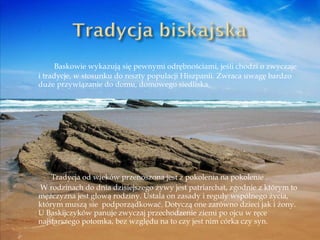   Baskowie wykazują się pewnymi odrębnościami, jeśli chodzi o zwyczaje i tradycje, w stosunku do reszty populacji Hiszpanii. Zwraca uwagę bardzo duże przywiązanie do domu, domowego siedliska. Tradycja od wieków przenoszona jest z pokolenia na pokolenie .   W rodzinach do dnia dzisiejszego żywy jest patriarchat, zgodnie z którym to mężczyzna jest głową rodziny. Ustala on zasady i reguły wspólnego życia, którym muszą sie  podporządkować. Dotyczą one zarówno dzieci jak i żony. U Baskijczyków panuje zwyczaj przechodzenie ziemi po ojcu w ręce najstarszego potomka, bez względu na to czy jest nim córka czy syn. 