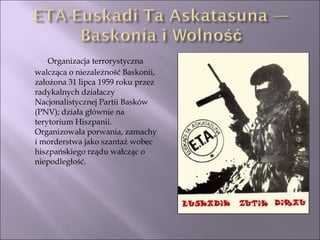 Organizacja terrorystyczna walcząca o niezależność Baskonii, założona 31 lipca 1959 roku przez radykalnych działaczy Nacjonalistycznej Partii Basków (PNV); działa głównie na terytorium Hiszpanii. Organizowała porwania, zamachy i morderstwa jako szantaż wobec hiszpańskiego rządu wałcząc o niepodległość.  
