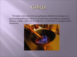   W Galicji wiele osób mówi po galicyjsku (dialekt wywodzący sie z języka portugalskiego). Słynie ze swojej tradycyjnej potrawy queimada (płonący napój), i mówi sie ze Galijczycy są mistrzami w przygotowaniu ośmiornicy. 