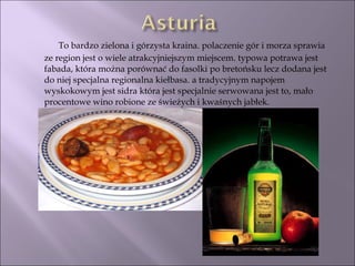 To bardzo zielona i górzysta kraina. polaczenie gór i morza sprawia ze region jest o wiele atrakcyjniejszym miejscem. typowa potrawa jest fabada, która można porównać do fasolki po bretońsku lecz dodana jest do niej specjalna regionalna kiełbasa. a tradycyjnym napojem wyskokowym jest sidra która jest specjalnie serwowana jest to, mało procentowe wino robione ze świeżych i kwaśnych jabłek. 