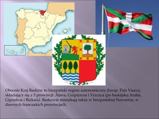 Obecnie Kraj Basków to hiszpański region autonomiczny (hiszp. País Vasco), składający się z 3 prowincji: Álava, Guipúzcoa i Vizcaya (po baskijsku Araba, Gipuzkoa i Bizkaia). Baskowie mieszkają także w hiszpańskiej Nawarrze, w dawnych francuskich prowincjach. 