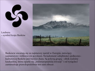 Lauburu  –  symbol kraju Basków Baskowie uważają się za najstarszy naród w Europie, mówiący najstarszym i reliktowym językiem. Świadomość odrębności społeczno–kulturowej Basków jest bardzo duża. Są jedyną grupą – obok rodziny kaukaskiej, która oparła się „indoeuropejskiej inwazji” i od tysiącleci zamieszkuje prawdopodobnie ten sam obszar.  