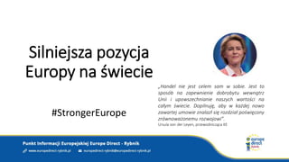 Silniejsza pozycja
Europy na świecie
#StrongerEurope
„Handel nie jest celem sam w sobie. Jest to
sposób na zapewnienie dobrobytu wewnątrz
Unii i upowszechnianie naszych wartości na
całym świecie. Dopilnuję, aby w każdej nowo
zawartej umowie znalazł się rozdział poświęcony
zrównoważonemu rozwojowi”.
Ursula von der Leyen, przewodnicząca KE
 