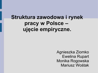 Struktura zawodowa i rynek
     pracy w Polsce –
    ujęcie empiryczne.



                Agnieszka Ziomko
                  Ewelina Rupart
                Monika Rogowska
                  Mariusz Wośtak
 