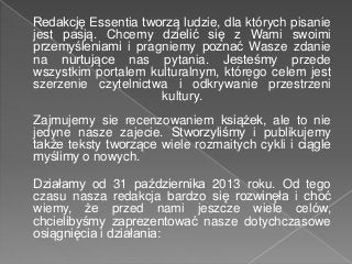 Redakcję Essentia tworzą ludzie, dla których pisanie
jest pasją. Chcemy dzielić się z Wami swoimi
przemyśleniami i pragnie...