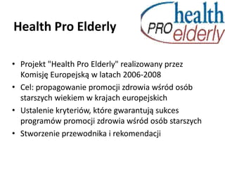 Health Pro Elderly Projekt "Health Pro Elderly" realizowany przez Komisję Europejską w latach 2006-2008 Cel: propagowanie promocji zdrowia wśród osób starszych wiekiem w krajach europejskich Ustalenie kryteriów, które gwarantują sukces programów promocji zdrowia wśród osób starszych  Stworzenie przewodnika i rekomendacji  