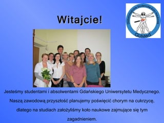 Witajcie! Jesteśmy studentami i absolwentami Gdańskiego Uniwersytetu Medycznego. Naszą zawodową przyszłość planujemy poświęcić chorym na cukrzycę, dlatego na studiach założyliśmy koło naukowe zajmujące się tym zagadnieniem. 
