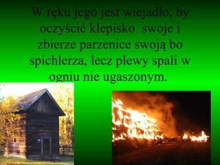 W ręku jego jest wiejadło, by oczyścić klepisko  swoje i zbierze parzenice swoją bo spichlerza, lecz plewy spali w ogniu nie ugaszonym.  