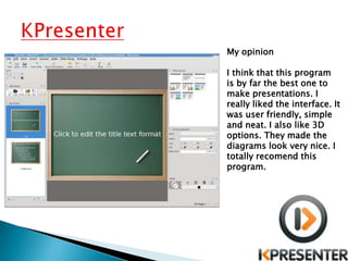 My opinion

I think that this program
is by far the best one to
make presentations. I
really liked the interface. It
was user friendly, simple
and neat. I also like 3D
options. They made the
diagrams look very nice. I
totally recomend this
program.
 