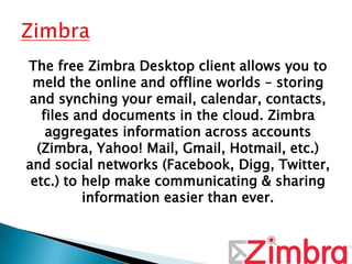 The free Zimbra Desktop client allows you to
 meld the online and offline worlds – storing
and synching your email, calendar, contacts,
   files and documents in the cloud. Zimbra
    aggregates information across accounts
  (Zimbra, Yahoo! Mail, Gmail, Hotmail, etc.)
and social networks (Facebook, Digg, Twitter,
 etc.) to help make communicating & sharing
          information easier than ever.
 