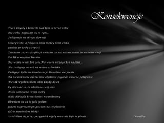 Konsekwencje
Trace zmysly i kontrole nad tym co teraz robie

Bez ciebie pogrążam się w tym...

Fukcjonuje na skraju depresji

rzeczywistos a fikcja ta linia medzy nimi znika

Istnieje po to by cierpiec?

Zatracam się w tej sytlacji uwazam ze nic nie ma sensu ze nie mam racji

Zła,Wkurwiajaca,Wredna

Bez wiary w nic.Bez celu.Nie warta niczego.Bez nadziei...

Nie zasluguje nawet na miano czlowieka...

Zasluguje tylko na kosekwencje klamstwa cierpienie

Na nieuniknione odrzucenie objetnosc pogarde wieczne potepienie

Nie tak wyobrazalam sobie kazdy dzien

by obwniac się za istnienia swoj sens

Niska samocena swojej osoby

skala dobiegla kresu koniec nieunikniony

Obwniam się za to jaka jestem

jestem nieproszonym gosciem na tej planecie

Gdzie popelnilam bledy?

Urodzilam się przez przypadek nigdy mnie nie było w planie...             Wanillia
 