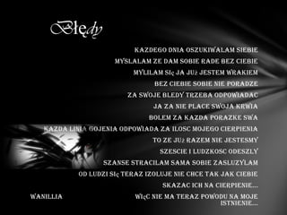 Błędy
                           Kazdego dnia oszukiwalam siebie
                      myslalam ze dam sobie rade bez ciebie
                           Mylilam się ja już jestem wrakiem
                                 bez ciebie sobie nie poradze
                         Za swoje bledy trzeba odpowiadac
                                Ja za nie place swoja krwia
                               Bolem za kazda porazke swa
   Kazda linia gojenia odpowiada za ilosc mojego cierpienia
                                To ze już razem nie jestesmy
                                  Szescie i ludzkosc odeszly
                  Szanse stracilam sama sobie zasluzylam
            Od ludzi się teraz izoluje nie chce tak jak ciebie
                                   skazac ich na cierpienie...
Wanillia                   więc nie ma teraz powodu na moje
                                                 istnienie...
 