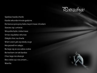 Potrzebuje
Spedzac kazda chwile
Kazda sekunde minute godzine
Do konca zycia przy boku twym trwac chcialam
Starzec się i umierac
Wszystko byle z toba trwac
Smiac się plakac wkurzac
Odejdz choc na chwile
Wiem wiem jak się wtedy czuje
Nie pozwól mi odejsc
Bo boje się ze cos sobie zrobie
Bo kocham cie tak bardzo
Choc tego nie okazuje
Bez ciebie zyc nie umiem...
Wanilia
 
