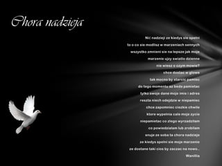 Chora nadzieja
                           Nić nadzieji ze kiedys sie spelni

                 to o co sie modlisz w marzeniach sennych

                  wszystko zmnieni sie na lepsze jak moje

                            marzenie ujzy swiatlo dzienne

                                 nie wiesz o czym mowie?

                                     chce dostac w glowe

                             tak mocno by starcic pamiec

                       do tego momentu az bede pamietac

                        tylko swoje dane moje imie i adres

                        reszta niech odejdzie w niepamiec

                           chce zapomniec ciezkie chwile

                           ktore wypelnia cale moje zycie

                        niepamietac co zlego wyrzadzilam

                            co powiedzialam lub zrobilam

                           snuje ze soba ta chora nadzieje

                       ze kiedys spelni sie moje marzenie

                  ze dostane taki cios by zaczac na nowo..

                                                   Wanillia
 