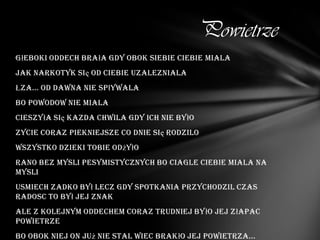 Powietrze
Głeboki oddech brała gdy obok siebie ciebie miala
Jak narkotyk się od ciebie uzalezniala
Łza... Od dawna nie spływala
Bo powodow nie miala
Cieszyła się kazda chwila gdy ich nie było
Zycie coraz piekniejsze co dnie się rodzilo
Wszystko dzieki tobie odżyło
Rano bez mysli pesymistycznych bo ciagle ciebie miala na
mysli
Usmiech zadko był lecz gdy spotkania przychodzil czas
radosc to był jej znak
Ale z kolejnym oddechem coraz trudniej było jej złapac
powietrze
Bo obok niej on już nie stal wiec brakło jej powietrza...
 
