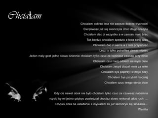 Chciałam
                                         Chcialam dobrze lecz nie zawsze dobrze wychodzi
                                           Cierpliwosc już się skonczyla choc dlugo krazyla
                                            Chcialam dac ci wszystko a w zamian malo brac
                                              Tak bardzo chcialam spedzic z toba swój czas
                                                   Chcialam dac ci serce a z nim przyszlosc
                                                       Lecz ty tylko potrafiles dawac nicosc
     Jeden maly gest jedno slowo dziennie chcialam tylko czuc ze będziesz zawsze przy mnie
                                                   Chcialam czuc twój oddech na mym ciele
                                                        Chcialam żebyś zlapal mnie za reke
                                                         Chcialam bys poptrzyl w moje oczy
                                                             Chcialam bys przytulil mocniej
                                                           Chcialam czuc twego serca bicie


                      Gdy cie nawet obok nie było chcialam tylko czuc ze czuwasz nademna
             Wystarczylo by mi jedno gdybys powiedzial chociaz slowo wykonal jakis ruch ...
                       I znowu czas na układanie a myslalam ze już skonczyo się szukanie...
                                                                                    Wanilia
 