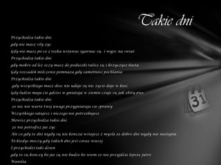 Takie dni
Przychodza takie dni

gdy nie masz sily zyc

Gdy nie masz po co z łozka wstawac ogarnac się i wyjsc na swiat

Przychodza takie dni

gdy mokre od lez oczy masz do poduszki tulisz się i krzyczysz basta

Gdy rozsadek milczenie pomnaza gdy samotnosc pochlania

Przychodza takie dni

gdy wszystkiego masz dosc nie udaje się nic zycie daje w kosc

Gdy ludzie maja cie gdzies w gniataja w ziemie czuje się jak zbity pies

Przychodza takie dni

ze nic nie warte twej uwagi przygniataja cie sprawy

Wszystkiego żałujesz i niczego nie potrzebujesz

Mowisz przychodza takie dni

ze nie potrafisz już zyc

Ale co gdy te dni nigdy się nie koncza wstajesz z mysla ze dobre dni nigdy nie nastapia

To kiedys meczy gdy takich dni jest coraz wiecej

I przychodzi taki dzien

gdy to się konczy bo już się nie budze bo wiem ze nie przyjdzie lepsze jutro

Wanilia
 