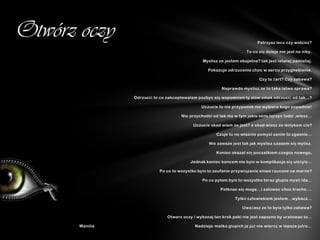 Otwórz oczy                                                                 Patrzysz lecz czy widzisz?

                                                                      To co się dzieje nie jest na niby.

                                                 Myslisz ze jestem obojetna? tak jest latwiej pamietaj.

                                                   Pokazuje odrzucenie choc w sercu przygnebienie.

                                                                            Czy to żart? Czy zabawa?

                                                          Naprawde myslisz ze to taka latwa sprawa?

                 Odrzucić to co zakceptowalam pozbyc się wspomnien ty slow smak odrzucić od tak...?

                                                Uczucie to nie przypadek nie wybiera kogo popadnie!

                                      Nie przychodzi od tak ma w tym jakis sens lączyc ludzi ,wiesz...

                                            Uczucie skad wiem ze jest? a skad wiesz ze dotykam cie?

                                                       Czuje to no wlasnie pomysl zanim to zgasnie...

                                                    Nie zawsze jest tak jak myslisz czasem się mylisz.

                                                       Koniec okazal się poczatkiem czegos nowego,

                                           Jednak koniec koncem nie było w komplikacje się ułożyło...

                            Po co to wszystko było to zaufanie przywiązanie słowa rzucone na marne?

                                                Po co pytam było to wszystko teraz glupie mysli ida...

                                                         Potknac się moge...i zalowac choc troche....

                                                                Tylko czlowiekiem jestem...wybacz...

                                                                    Uważasz ze to była tylko zabawa?

                                Otworz oczy i wykonaj ten krok poki nie jest zapozno by uratowac to...

       Wanilia                               Nadzieja matka głupich ja już nie wierzę w lepsze jutro...
 