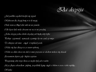 Zła decyzja
Jak pudełko zapałek kiedyś się wypale
Wybieram zła drogę brnę w to ile mogę
Choć wiem ze błąd robie nikt mi nie pomoże
Całe życie być może chrzanie nic na to nie poradzę
Jedna decyzja jedna chwila decyduje jak będę dalej żyła
Próbuje zapomnieć wymazać z pamięci by nie czuć tej więzi
To silniejsze ode mnie ciągle w myślach jesteś
Może się boje dlatego ta co znam wybiorę
Może za dużo chcesz mi dać to mnie przerasta ze ideałem możesz się okazać
Zrozumiem dopiero gdy będzie zapózno
Przypomnę sobie twoje słowa ze mogło być jak w niebie
Ale ja głupia odrzuciłam piękną przyszłość żyjąc ciągle z bólem w sercu o tobie myśląc....
Wanilia
 