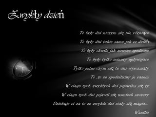 Zwykły dzień
                      To były dni niczym się nie różniące
                      To były dni takie same jak co dzień
                       To były chwile jak zawsze spedzone
                          To były tylko minuty uplywajace
                   Tylko jedno czym się te dni wyroznialy
                            To ,to ze spedzilismy je razem
               W ciagu tych zwyklych dni pojawiles się ty
             W ciagu tych dni pojawil się usmiech szczery
         Dziekuje ci za to ze zwykle dni staly się magia...
                                                   Wanilia
 