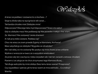 Walczyłeś
A teraz sie poddasz i zostawisz to co kochasz...?
Stoje tu blisko taka na wycigniecie reki swiat...
Tak bardzo chciales mieć Zdobyles mnie!
Odpuszczasz? Dlaczego taka mysl dopuszczasz? Teraz o to walcz!
Gdy to zdobyles masz! Nie poddawaj się! Nie pozwole ci odejsc choc wiem...
Ze kłamiesz!! Nie zostawię!! Jestes draniem!
A i tak przy tobie zostane .Poddasz się?
Choc nie wiesz ze znam prawde Zyjemy w klamstwie, Kochanie?
Masz satysfakcje ze zdobyles? Wygrales ze zdradziles?
Ale i tak dalej cie nie zostawię! Bo pozbyc się mnie chcesz przez unikanie
Wytkne ci wreszczie w twarz ze o wszystkim wiedziałam!
Ze przez caly ten czas bycia z toba cierpiałam ale i tak ten zwiazek uratowac chcialam
Powiem ci ze zaluje ze nie chce utrzymywac tego klamswa dluzej...
Tak dlugo walczyles by mnie zdobyc Dasz temu teraz szanse? Przeprosisz?
Czy się poddasz i patrzac jak to teraz razem ze mna odchodzi... Co zrobisz?
Wanilia
 