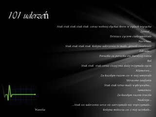 101 uderzeń
                 Stuk stuk stuk stuk stuk coraz wolniej slychac krew w zylach wysycha

                                                                                 Zawod...

                                                        Tetniace zyciem cialo umieralo

                                                                               Naiwnosc

                       Stuk stuk stuk stuk kolejne uderzenia to malo...powoli zwalnialo

                                                                                Zdrada...

                                                Porazka za porazka oni bardziej rania

                                                                                      Ból

                                  Stuk stuk stuk coraz ciszej ona dalej trzymala zycie

                                                                             Klamstwo...

                                                 Za kazdym razem cos w niej umieralo

                                                                     Utracone zaufanie

                                                    Stuk stuk tetno malo wykrywalne...

                                                                              Samotnosc

                                                              Za kazdym razem tracila

                                                                              Nadzieje...

                            ...Stuk 101 uderzenie serce sie zatrzymalo nie wytrzymalo...

       Wanilia                                     kolejna miloscia cos z niej uciekalo...
 