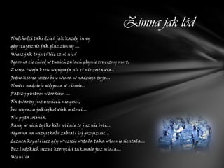 Zimna jak lód
Nadchodzi taki dzień jak kazdy inny
gdy stajesz sie jak glaz zimny ...
Wiesz jak to jest?Nie czuć nic?
Ogarnia cie chłod w twoich zylach plynie trucizny nurt.
Z serca twoja krew wysysaja nic ci nie zostawia...
Jednak serce jeszce bije wiara w nadzieje zyje...
Nawet nadzieje wdepcza w ziemie..
Patrzy pustym wzrokiem ...
Na twarzy juz usmiech nie gosci,
bez wyrazu jakiejkolwiek milosci...
Nie pyta ,ocenia.
Rany w nich tylko kilo soli ale to juz nie boli...
Odporna na wszystko bo zabrali jej przyszlosc...
Lezaca kopali lecz gdy wrezscie wstala taka wlasnie sie stala...
Bez ludzkich uczuc ktorych i tak malo juz miala...
Wanilia
 