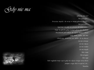 Gdy nie ma
                                                     Gdy nie ma cie?

                                                       Nie potrafie...

                   Przestac myslec bo wciąż w mojej glowie tkwisz...

                                                       Nie potrafie...

                          Ogarnac się gdy nie piszesz do mnie dzis...

                       Staje się glucha gdy twojego glosu nie slucham

                        Pocalunek jak nektar do zycia chlone o boze!

                                            Gdy obok ,ciebie nie ma:

                          Cholernie strasznie się gubie. Ja się dusze!

                                                       Ja nie istnieje

                                                         Ja nie slysze

                                                         Ja nie widze

                                                         Ja nie mysle

                                                            Nie czuje

                                                          Nie pragne

                                                             Nie zyje

             Tak wyglada moje zycie gdy nie slysze twego serca bicie

                                    Jedyne czego chce to ujrzeć cie...

                                                             Wanilia
 