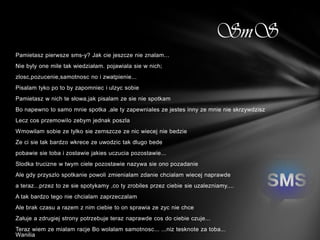 SmS
Pamietasz pierwsze sms-y? Jak cie jeszcze nie znalam...
Nie byly one mile tak wiedziałam. pojawiala sie w nich;
zlosc,pozucenie,samotnosc no i zwatpienie...
Pisalam tyko po to by zapomniec i ulzyc sobie
Pamietasz w nich te słowa,jak pisalam ze sie nie spotkam
Bo napewno to samo mnie spotka ,ale ty zapewniales ze jestes inny ze mnie nie skrzywdzisz
Lecz cos przemowilo zebym jednak poszla
Wmowilam sobie ze tylko sie zemszcze ze nic wiecej nie bedzie
Ze ci sie tak bardzo wkrece ze uwodzic tak dlugo bede
pobawie sie toba i zostawie jakies uczucia pozostawie...
Slodka trucizne w twym ciele pozostawie nazywa sie ono pozadanie
Ale gdy przyszlo spotkanie powoli zmienialam zdanie chcialam wiecej naprawde
a teraz...przez to ze sie spotykamy ,co ty zrobiles przez ciebie sie uzalezniamy....
A tak bardzo tego nie chcialam zaprzeczalam
Ale brak czasu a razem z nim ciebie to on sprawia ze zyc nie chce
Załuje a zdrugiej strony potrzebuje teraz naprawde cos do ciebie czuje...
Teraz wiem ze mialam racje Bo wolalam samotnosc... ...niz tesknote za toba...
Wanilia
 