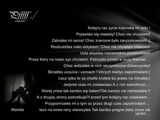 Pfffff :/
                                            Kolejny raz zycie kopniaka mi dalo !
                                     Pojawiles się niestety! Choc nie chcialam?
                        Zabrales mi serce! Choc zranione było zaryzykowalam ;(
                       Rozbudziles cialo dotykiem;*Choc nie chcialam bliskosci!
                                        Usta skaziles nieziemskim pocalunkiem!
           Przez który na nowo zyc chcialam. Patrzyles prosto w oczy klamiac ...
                              Choc widziales w nich skrzywdzona dziewczynke!
                     Skradles uczucia i usmiech ! których kiedys zapomnialam;(
                           Lecz tylko to sa chwile krotkie bo jestes na minutke;(
                              Jedynie czas mi zostawiasz.A z nim samotnosc....
                  Ktorej znow tak bardzo się balam!Tak bardzo cie nienawidze !!
               A z drugiej strony potrzebuje?I przed tym kolejny raz uciekalam...
                    Przypomniales mi o tym co przez dlugi czas zapominalam ...
 Wanilia         lecz na nowo rany otworzyles Tak bardzo pragne żeby znow cie
                                                                     ujrzeć ...
 