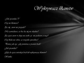 Wykrywacz kłamstw
Jak sprawdzic ??
Czy nie klamiesz?
Ze się znow nie przejade?
Nie zawiedziesz, ze bez lez się nie obejdzie?
Ze zycie znow w chuja nie zrobi ,ze nie podstawi ci nogi?
Czy bledu nie robisz ,ze wszystko spierdolisz?
Powiec jak zyc gdy powietrza z prawda brak?
Jak sprawdzic?
Gdy do zycia instrukcji brak lub wykrywacza klamstw?
Wanilia
 