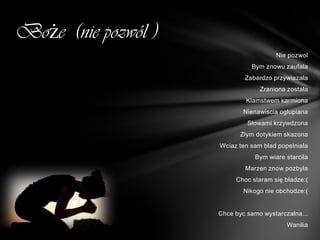 Boże (nie pozwól )
                                       Nie pozwol
                               Bym znowu zaufala
                             Zabardzo przywiazala
                                  Zraniona zostala
                             Klamstwem karmiona
                             Nienawiscia oglupiana
                              Słowami krzywdzona
                            Złym dotykiem skazona
                     Wciaz ten sam blad popelniala
                                Bym wiare starcila
                             Marzen znow pozbyla
                          Choc staram się bładze:(
                             Nikogo nie obchodze:(


                     Chce byc samo wystarczalna...
                                           Wanilia
 
