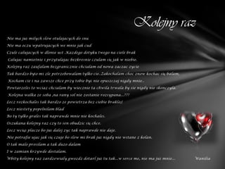Kolejny raz
Nie ma już milych slow otulajacych do snu

Nie ma oczu wpatrujacych we mnie jak cud

Czule calujacych w dlonie ust .Kazdego dotyku twego na ciele brak

Calujac namietnie i przytulajac bezkresnie czulam się jak w niebie.

Kolejny raz zaufalam bezgranicznie chcialam od nowa zaczac zycie

Tak bardzo było mi zle potrzebowalam tylko cie..Zakochalam choc znow kochac się balam.

Kocham cie i na zawsze chce przy tobie być nie opuszczaj nigdy mnie..

Powtarzeles to wciaz chcialam by wiecznie ta chwila trwala by sie nigdy nie skonczyla.

Kolejna walka ze soba ,na rany sol nie zostanie rozsypana...???

Lecz rozkochales tak bardzo ze powietrza bez ciebie braklo;(

Lecz niestety popelnilam blad

Bo ty tylko grales tak naprawde mnie nie kochales.

Oszukana kolejny raz czy to sen obudzic się chce.

Lecz wciąż placze bo już dalej zyc tak naprawde nie daje.

Nie potrafie ujac jak się czuje bo slow mi brak już nigdy nie wstane z kolan.

O tak malo prosilam a tak duzo dalam

I w zamian krzywde dostalam.

Wbity kolejny raz zardzewialy gwozdz dotarl już tu tak...w serce me, nie ma już mnie...   Wanilia
 