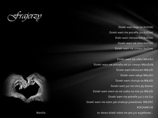 Frajerzy
                                        Dzieki wam boje sie KoChAć
                                 Dzieki wam nie potrafie juz KoChAć
                                      Dieki wam nienawidze KoChAć
                                        Dzieki wam nie chce KoChAć
                                      Dzieki wam nie umiem KoChAć


                                       Dzieki wam nie ufam MiŁoŚcI
                     Dzieki wam nie potrafie sie juz cieszyc MiŁoŚcIĄ
                                       Dzieki wam odrzucam MiŁoŚć
                                          Dzieki wam żałuje MiŁoŚcI
                                      Dzieki wam choruje na MiŁoŚć
                                  Dzieki wam juz nie chce jej doznac
                    Dzieki wam wiem ze nie czeka na mie juz MiŁoŚć
                                Dzieki wam nie potrafie juz z nia Zyc
                Dzieki wam nie wiem jak smakuje prawdziwa MIŁOŚĆ
                                                        KOCHAM CIE
      Wanilia          to słowo dzieki tobie nie jest juz wyjatkowe...
 
