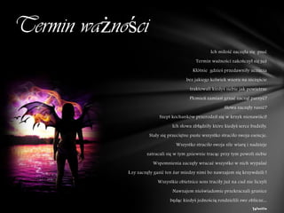 Termin ważności
                                                    Ich miłość zaczęła się psuć
                                             Termin ważności zakończył się już
                                           Kłótnie gdzieś przedawniły uczucia
                                        bez jakiego kolwiek wzoru na szczęście
                                          traktowali kiedyś siebie jak powietrze
                                          Płomień zamiast grzać zaczął parzyć?
                                                           Słowa zaczęły ranić?
                          Szept kochanków przerodził się w krzyk nienawiści!
                                 Ich słowa zbłądziły które kiedyś serce budziły.
                     Stały się przeciętne puste wszystko straciło swoja esencje.
                                   Wszystko straciło swoja sile wiarę i nadzieje
                    zatracali się w tym gniewnie tracąc przy tym powoli siebie
                       Wspomnienia zaczęły wracać wszystko w nich wypalać
            Łzy zaczęły gasić ten żar miedzy nimi bo nawzajem się krzywdzili !
                          Wszystkie obietnice sens traciły już na cud nie liczyli
                                 Nawzajem nieświadomie przekraczali granice
                                będąc kiedyś jednością rozdzielili swe oblicze...
                                                                         Wanilia
 