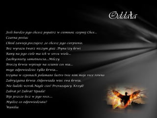 Oddała
Jesli bardzo jego chcesz popatrz w ciemność szepnij Chce...
Czarna postac
Chłód zawieje,poczujesz ,że chcesz jego cierpienie.
Bez wyrazu twarz niczym głaz .Płyna łzy krwi
Rany na jego ciele ma ich w sercu wiele...
Zachłysniety samotnoscia...Milczy
Broczy krwia wipisuje na scianie cos nia...
moge odpowiedziec tylko krwia...
trzyma w szponach polamane lustro tnie nim moje rece rowno
Zabryzgana krwia .Odpowiada wiec swa krwia.
Nie ludzki wzrok.Nagle cios! Przrazajacy Krzyk!
Zabrał je! Zabrał! Upada!
Bije jeszcze lecz w jego rece....
Myślisz co odpowiedziała?
Wanilia
 