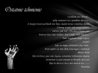 Ostatnie tchnienie
                                                Czekam na chwile...
                                 Gdy zamiast łez spadnie deszcz...
           Z mojej twarzy blask nie bije, mam teraz smutna mine,
                                     Zimny wiatr jak moja twarz.
                                 Od łez jak lód ,Chłodno,Zimno już.
                    Patrze lecz nie widze...nie czuje...nie słysze....
                                           Tak wygląda moje zycie.
                                                               Szept?
                                   Jak za mgłą odchodze juz stąd...
                         Ktoś łapie za ma dłoń,wyciaga z tamtąd.
                                                          Mówi NIE!
              Kto to?Lecz juz nie słyszę, ostatnie tchnienie myslę.
                          Ostatnie co poczułam to krople desczu?
                              Był to deszcz lecz nie moich łez.........
                                                             Wanilia
 