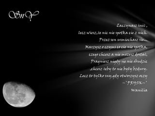 SnY
                            Zaczynasz śnić ,
      lecz wiesz,że nic nie spotka cie z nich.
                  Przez sen usmiechasz sie...
         Marzysz o czyms co cie nie spotka,
            czego chcesz a nie mozesz dostać,
             Pragniesz nigdy sie nie obudzic
            ,chcesz żeby to nie były bzdury.
      Lecz to tylko sny,gdy otworzysz oczy
                               ~`PRYSK~`
                                    Wanilia
 