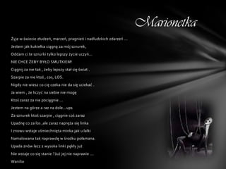 Marionetka
Żyje w świecie złudzeń, marzeń, pragnień i nadludzkich zdarzeń ...
Jestem jak kukiełka ciągną za mój sznurek,
Oddam ci te sznurki tylko lepszy życie uczyń...
NIE CHCE ŻEBY BYŁO SMUTKIEM!
Ciągnij za nie tak , żeby lepszy stał się świat .
Szarpie za nie ktoś , cos, LOS.
Nigdy nie wiesz co cię czeka nie da się uciekać .
Ja wiem , że liczyć na siebie nie mogę
Ktoś zaraz za nie pociągnie ...
Jestem na górze a raz na dole...ups
Za sznurek ktoś szarpie , ciągnie coś zaraz
Upadnę co za los ,ale zaraz napręża się linka
I znowu wstaje uśmiechnięta minka jak u lalki
Namalowana tak naprawdę w środku połamana.
Upada znów lecz z wysoka linki pękły już
Nie wstaje co się stanie ?Już jej nie naprawie ...
Wanilia
 