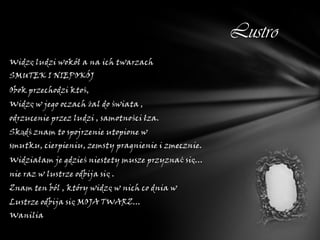 Lustro
Widzę ludzi wokół a na ich twarzach
SMUTEK I NIEPOKÓJ
Obok przechodzi ktoś,
Widzę w jego oczach żal do świata ,
odrzucenie przez ludzi , samotności łza.
Skądś znam to spojrzenie utopione w
smutku, cierpieniu, zemsty pragnienie i zmecznie.
Widziałam je gdzieś niestety musze przyznać się...
nie raz w lustrze odbija się .
Znam ten ból , który widzę w nich co dnia w
Lustrze odbija się MOJA TWARZ...
Wanilia
 