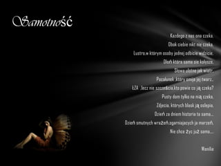 Samotność
                                     Kazdego z nas ona czeka,
                                    Obok ciebie nikt nie czeka.
                Lustro,w którym osoby jednej odbicie widzicie,
                                 Dłoń która sama sie kołysze,
                                       Słowa ulotne jak wiatr,
                             Pocałunek ,który omija jej twarz..
               ŁZA ,lecz nie szcześcia,kto powie co ją czeka?
                                Pusty dom tylko na nią czeka,
                             Zdjecia, których blask ją oslepia,
                            Dzień za dniem historia ta sama...
            Dzień smutnych wrażeń,ogarniajacych ja marzeń,
                                     Nie chce życ już sama....


                                                       Wanilia
 