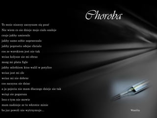 To mnie niszczy zaczynam się psuć
                                               Choroba
Nie wiem co sie dzieje moje cialo szaleje
czuje jakby umieralo
jakby samo sobie zaprzeczalo
jakby poprostu odejsc chcialo
cos ze wzrokiem jest nie tak
wciaz kolysze sie mi obraz
mozg mi plata figle
jakby mlotkiem ktos walil w potylice
wciaz jest mi zle
wciaz mi nie dobrze
cos zaczyna sie dziac
a ja pojecia nie mam dlaczego dzieje sie tak
wciąż sie pogarsza
lecz o tym nie mowie
mam nadzieje ze to wkrotce minie
bo juz powoli nie wytrzymuje...                          Wanilia
 