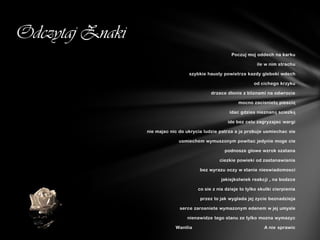 Odczytaj Znaki
                                                      Poczuj moj oddech na karku

                                                                  ile w nim strachu

                                   szybkie hausty powietrza kazdy gleboki wdech

                                                                 od cichego krzyku

                                             drzace dlonie z bliznami na odwrocie

                                                          mocno zacisnietą piescią

                                                     idac gdzies nieznaną sciezką

                                                     ide bez celu zagryzajac wargi

                 nie majac nic do ukrycia ludzie patrza a ja probuje usmiechac sie

                              usmiechem wymuszonym powitac jedynie moge cie

                                                   podnosze glowe wzrok szatana

                                                 ciezkie powieki od zastanawiania

                                        bez wyrazu oczy w stanie nieswiadomosci

                                                  jakiejkolwiek reakcji , na bodzce

                                       co sie z nia dzieje to tylko skutki cierpienia

                                        przez to jak wyglada jej zycie beznadzieja

                               serce zarosniete wymazonym edenem w jej umysle

                                  nienawidze tego stanu ze tylko mozna wymazyc

                             Wanilia                                  A nie sprawic
 